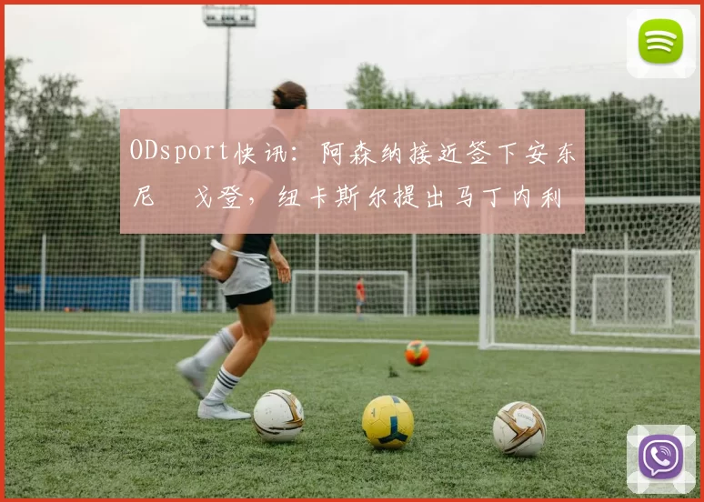 ODsport快讯：阿森纳接近签下安东尼・戈登，纽卡斯尔提出马丁内利交换条件_交易_球员_谈判