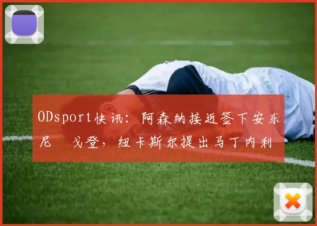 ODsport快讯：阿森纳接近签下安东尼・戈登，纽卡斯尔提出马丁内利交换条件_交易_球员_谈判