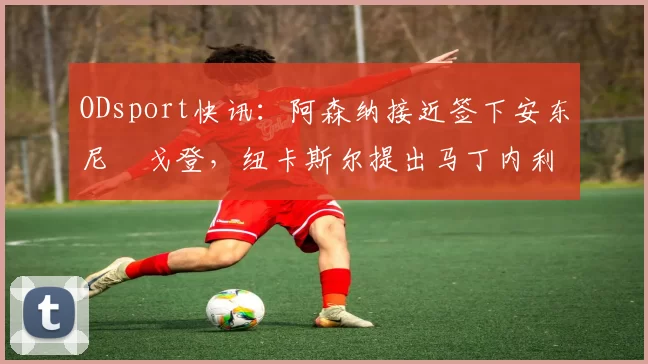 ODsport快讯：阿森纳接近签下安东尼・戈登，纽卡斯尔提出马丁内利交换条件_交易_球员_谈判