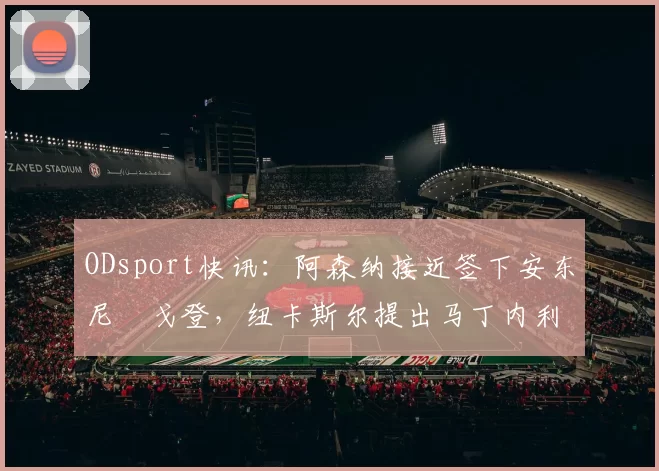 ODsport快讯：阿森纳接近签下安东尼・戈登，纽卡斯尔提出马丁内利交换条件_交易_球员_谈判