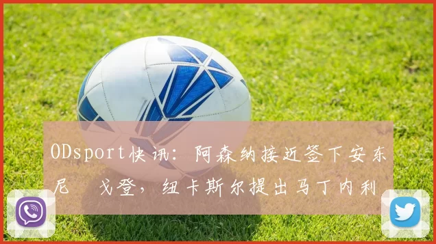 ODsport快讯:阿森纳接近签下安东尼・戈登,纽卡斯尔提出马丁内利交换条件_交易_球员_谈判