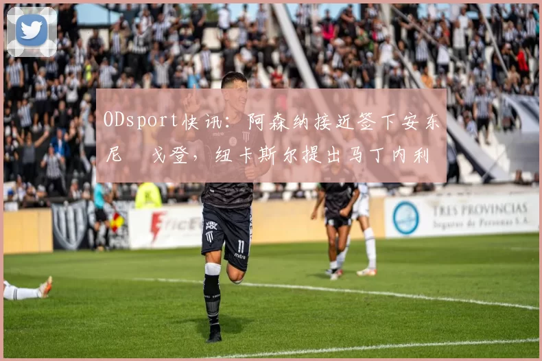 ODsport快讯:阿森纳接近签下安东尼・戈登,纽卡斯尔提出马丁内利交换条件_交易_球员_谈判