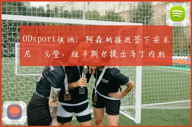 ODsport快讯：阿森纳接近签下安东尼・戈登，纽卡斯尔提出马丁内利交换条件_交易_球员_谈判