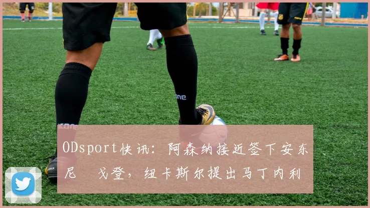 ODsport快讯：阿森纳接近签下安东尼・戈登，纽卡斯尔提出马丁内利交换条件_交易_球员_谈判