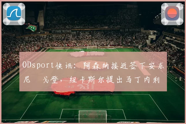 ODsport快讯:阿森纳接近签下安东尼・戈登,纽卡斯尔提出马丁内利交换条件_交易_球员_谈判