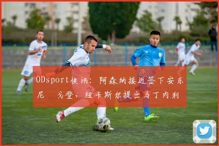 ODsport快讯：阿森纳接近签下安东尼・戈登，纽卡斯尔提出马丁内利交换条件_交易_球员_谈判