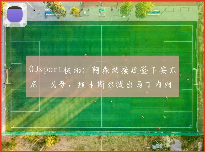 ODsport快讯：阿森纳接近签下安东尼・戈登，纽卡斯尔提出马丁内利交换条件_交易_球员_谈判