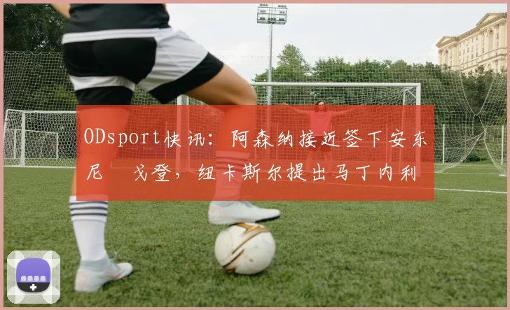 ODsport快讯：阿森纳接近签下安东尼・戈登，纽卡斯尔提出马丁内利交换条件_交易_球员_谈判