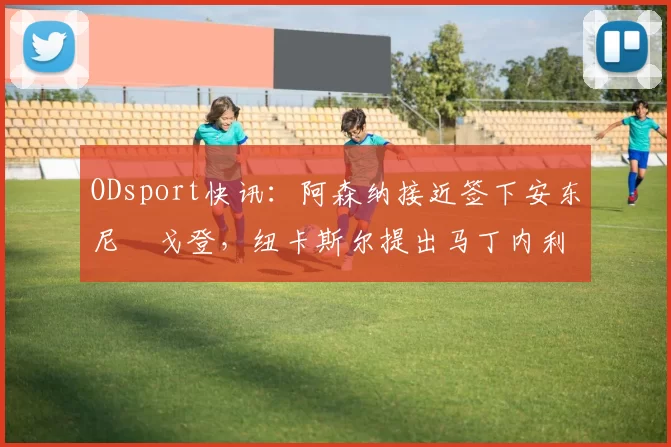 ODsport快讯：阿森纳接近签下安东尼・戈登，纽卡斯尔提出马丁内利交换条件_交易_球员_谈判