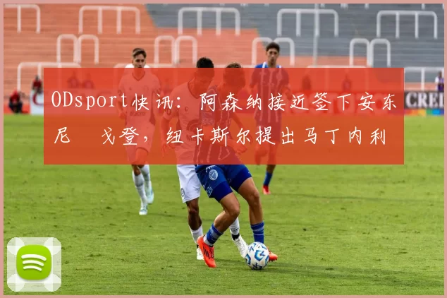 ODsport快讯：阿森纳接近签下安东尼・戈登，纽卡斯尔提出马丁内利交换条件_交易_球员_谈判