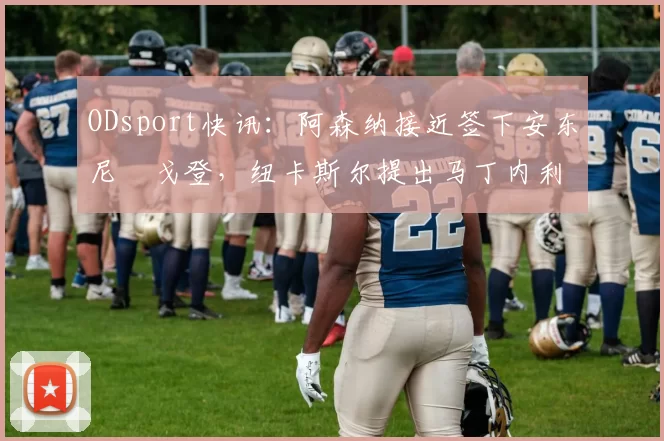 ODsport快讯:阿森纳接近签下安东尼・戈登,纽卡斯尔提出马丁内利交换条件_交易_球员_谈判
