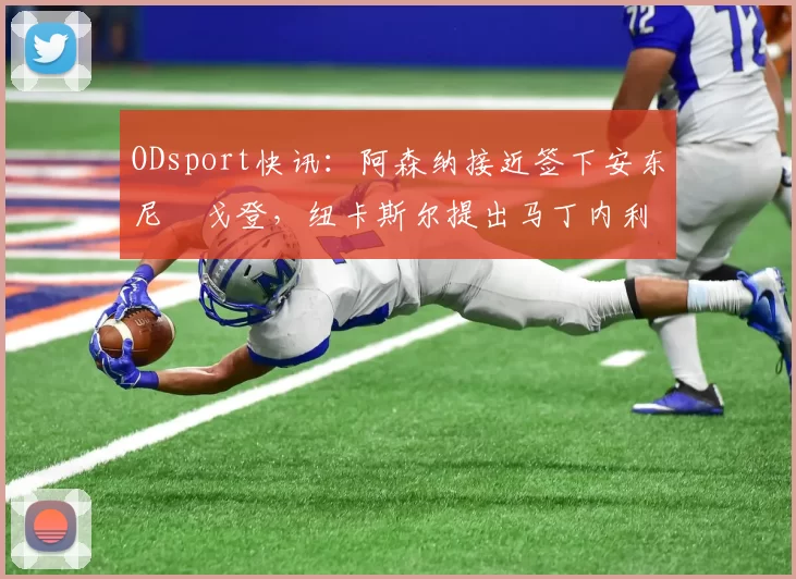 ODsport快讯：阿森纳接近签下安东尼・戈登，纽卡斯尔提出马丁内利交换条件_交易_球员_谈判