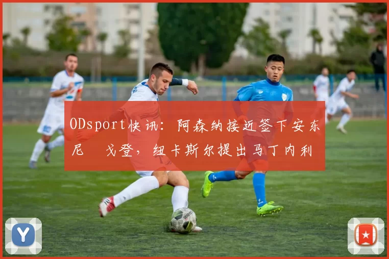 ODsport快讯：阿森纳接近签下安东尼・戈登，纽卡斯尔提出马丁内利交换条件_交易_球员_谈判