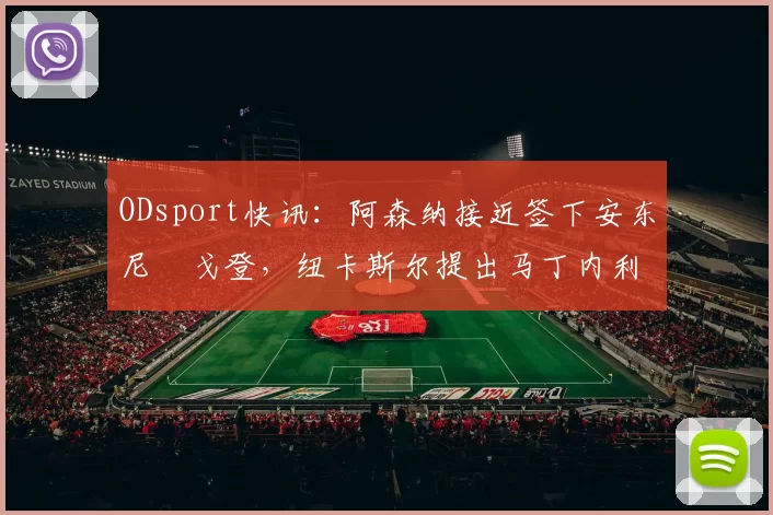 ODsport快讯：阿森纳接近签下安东尼・戈登，纽卡斯尔提出马丁内利交换条件_交易_球员_谈判