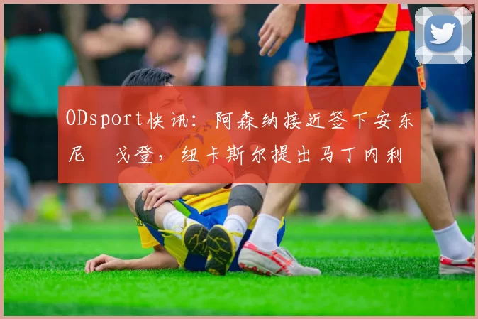 ODsport快讯：阿森纳接近签下安东尼・戈登，纽卡斯尔提出马丁内利交换条件_交易_球员_谈判