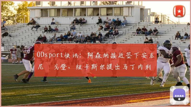 ODsport快讯：阿森纳接近签下安东尼・戈登，纽卡斯尔提出马丁内利交换条件_交易_球员_谈判