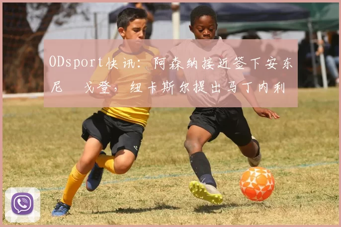 ODsport快讯:阿森纳接近签下安东尼・戈登,纽卡斯尔提出马丁内利交换条件_交易_球员_谈判