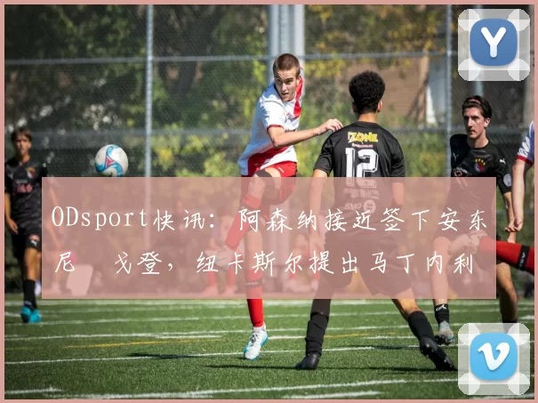 ODsport快讯:阿森纳接近签下安东尼・戈登,纽卡斯尔提出马丁内利交换条件_交易_球员_谈判