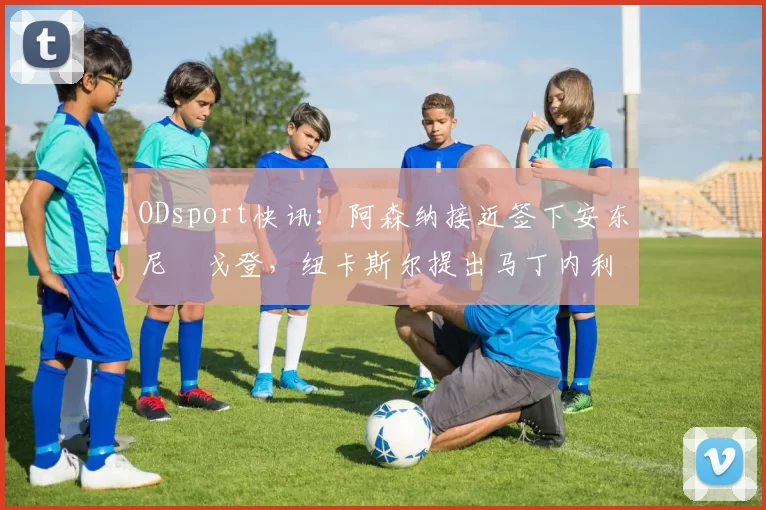 ODsport快讯：阿森纳接近签下安东尼・戈登，纽卡斯尔提出马丁内利交换条件_交易_球员_谈判