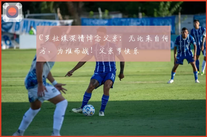 C罗社媒深情悼念父亲:无论来自何方,为谁而战!父亲节快乐️