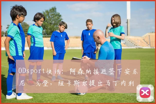 ODsport快讯：阿森纳接近签下安东尼・戈登，纽卡斯尔提出马丁内利交换条件_交易_球员_谈判