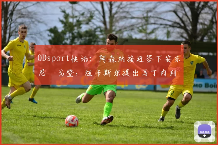 ODsport快讯:阿森纳接近签下安东尼・戈登,纽卡斯尔提出马丁内利交换条件_交易_球员_谈判