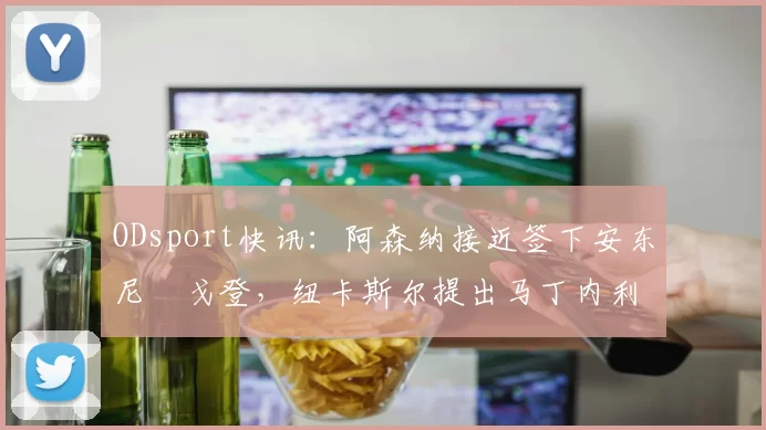 ODsport快讯:阿森纳接近签下安东尼・戈登,纽卡斯尔提出马丁内利交换条件_交易_球员_谈判