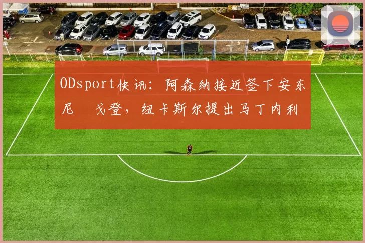 ODsport快讯:阿森纳接近签下安东尼・戈登,纽卡斯尔提出马丁内利交换条件_交易_球员_谈判