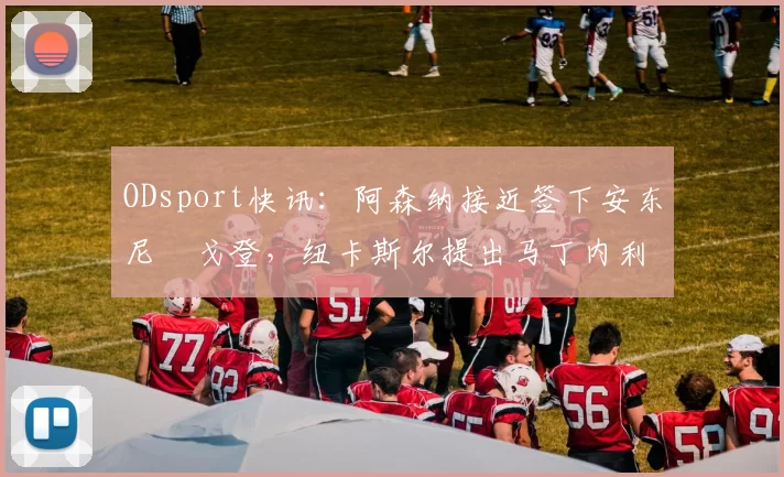 ODsport快讯：阿森纳接近签下安东尼・戈登，纽卡斯尔提出马丁内利交换条件_交易_球员_谈判