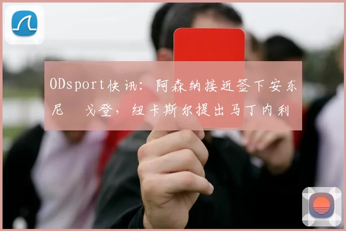 ODsport快讯:阿森纳接近签下安东尼・戈登,纽卡斯尔提出马丁内利交换条件_交易_球员_谈判