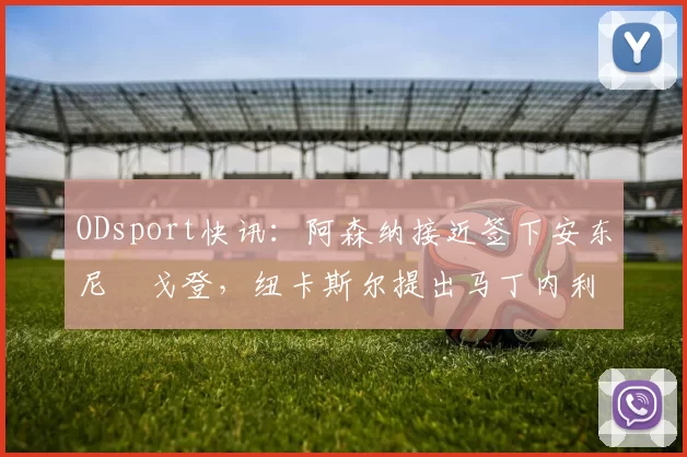 ODsport快讯：阿森纳接近签下安东尼・戈登，纽卡斯尔提出马丁内利交换条件_交易_球员_谈判