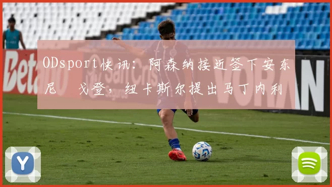 ODsport快讯:阿森纳接近签下安东尼・戈登,纽卡斯尔提出马丁内利交换条件_交易_球员_谈判