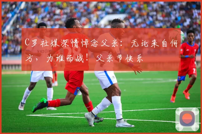 C罗社媒深情悼念父亲：无论来自何方，为谁而战！父亲节快乐️