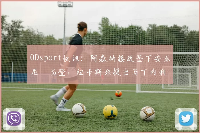 ODsport快讯：阿森纳接近签下安东尼・戈登，纽卡斯尔提出马丁内利交换条件_交易_球员_谈判
