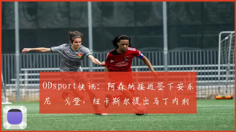 ODsport快讯:阿森纳接近签下安东尼・戈登,纽卡斯尔提出马丁内利交换条件_交易_球员_谈判