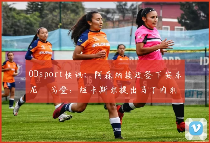 ODsport快讯：阿森纳接近签下安东尼・戈登，纽卡斯尔提出马丁内利交换条件_交易_球员_谈判