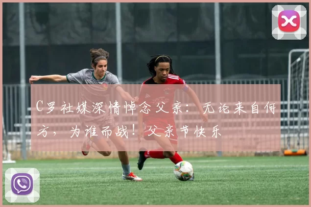 C罗社媒深情悼念父亲：无论来自何方，为谁而战！父亲节快乐️