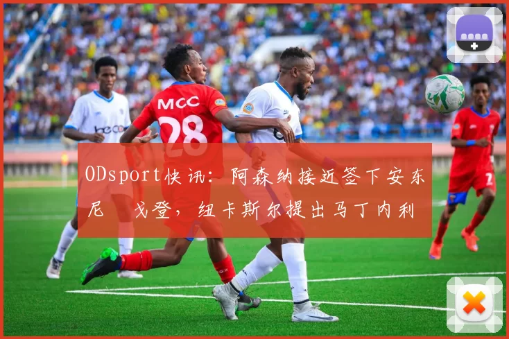 ODsport快讯：阿森纳接近签下安东尼・戈登，纽卡斯尔提出马丁内利交换条件_交易_球员_谈判