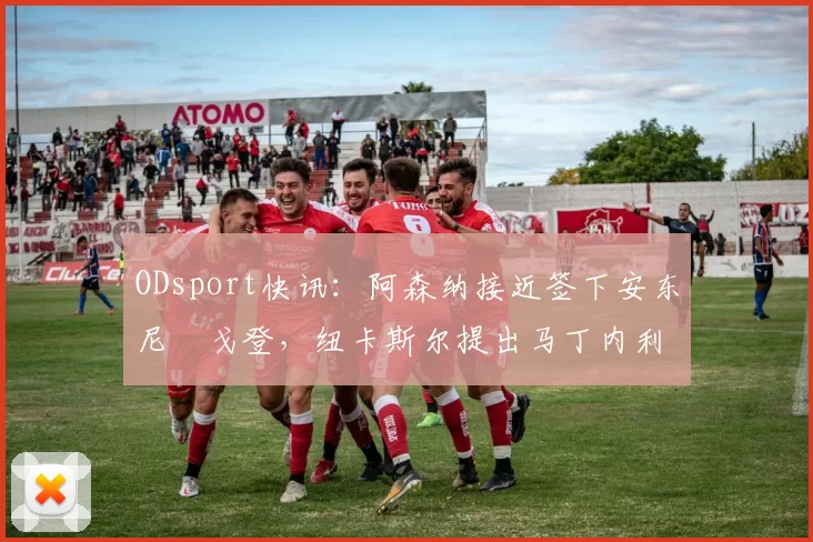 ODsport快讯：阿森纳接近签下安东尼・戈登，纽卡斯尔提出马丁内利交换条件_交易_球员_谈判