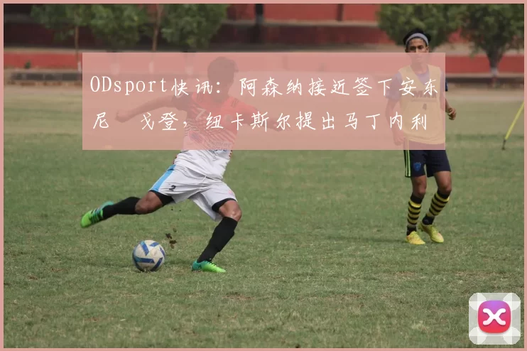 ODsport快讯:阿森纳接近签下安东尼・戈登,纽卡斯尔提出马丁内利交换条件_交易_球员_谈判