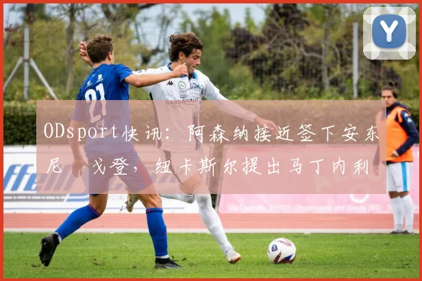 ODsport快讯:阿森纳接近签下安东尼・戈登,纽卡斯尔提出马丁内利交换条件_交易_球员_谈判