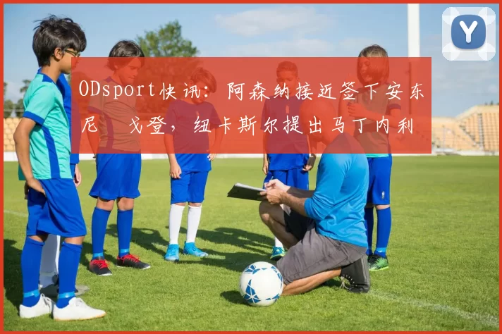 ODsport快讯:阿森纳接近签下安东尼・戈登,纽卡斯尔提出马丁内利交换条件_交易_球员_谈判
