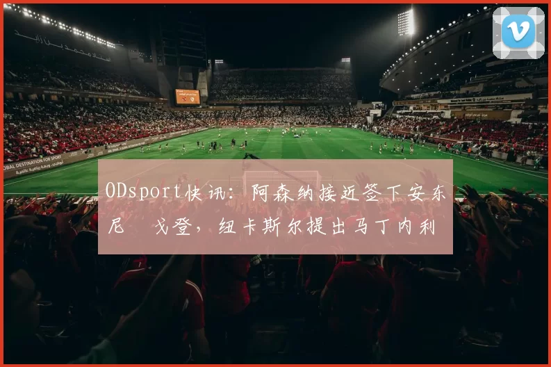 ODsport快讯：阿森纳接近签下安东尼・戈登，纽卡斯尔提出马丁内利交换条件_交易_球员_谈判