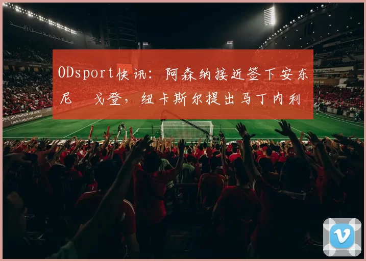 ODsport快讯：阿森纳接近签下安东尼・戈登，纽卡斯尔提出马丁内利交换条件_交易_球员_谈判