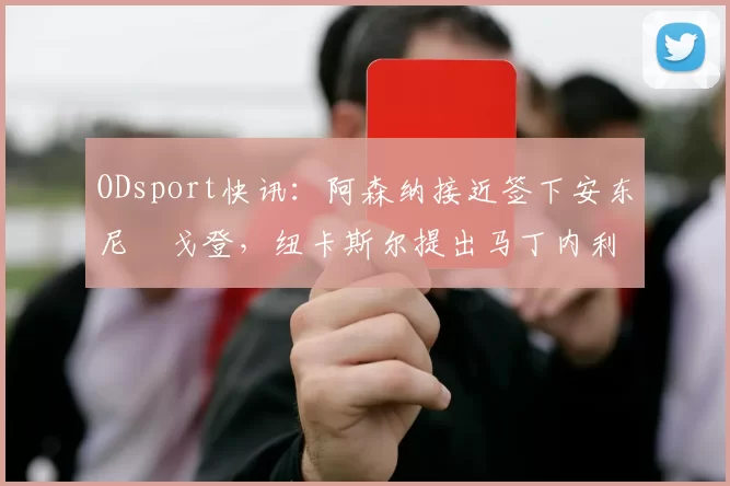 ODsport快讯：阿森纳接近签下安东尼・戈登，纽卡斯尔提出马丁内利交换条件_交易_球员_谈判