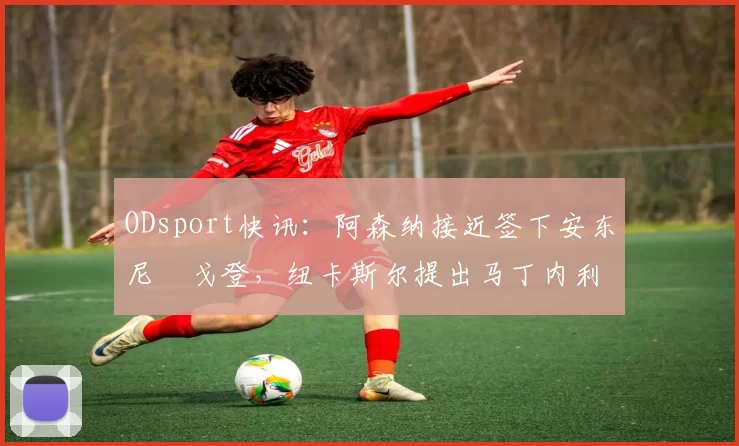 ODsport快讯：阿森纳接近签下安东尼・戈登，纽卡斯尔提出马丁内利交换条件_交易_球员_谈判