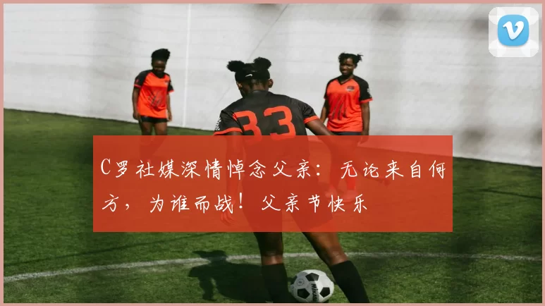 C罗社媒深情悼念父亲：无论来自何方，为谁而战！父亲节快乐️