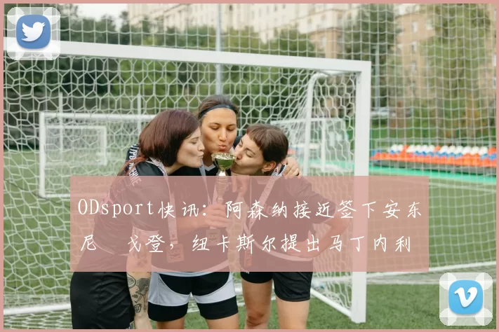 ODsport快讯：阿森纳接近签下安东尼・戈登，纽卡斯尔提出马丁内利交换条件_交易_球员_谈判