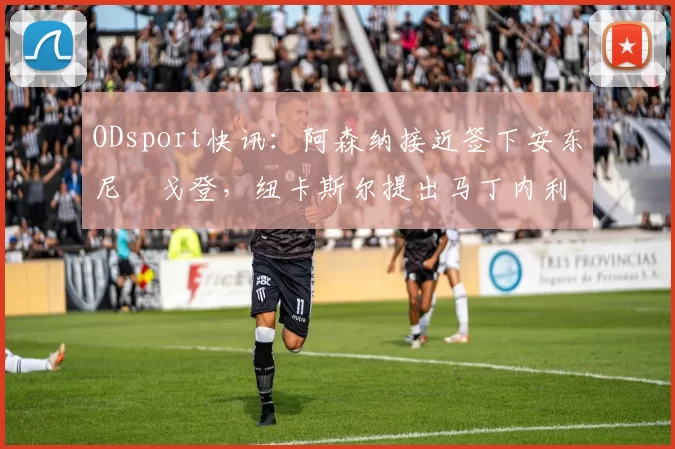 ODsport快讯：阿森纳接近签下安东尼・戈登，纽卡斯尔提出马丁内利交换条件_交易_球员_谈判