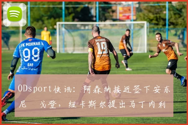 ODsport快讯:阿森纳接近签下安东尼・戈登,纽卡斯尔提出马丁内利交换条件_交易_球员_谈判